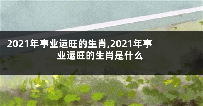 2021年事业运旺的生肖,2021年事业运旺的生肖是什么