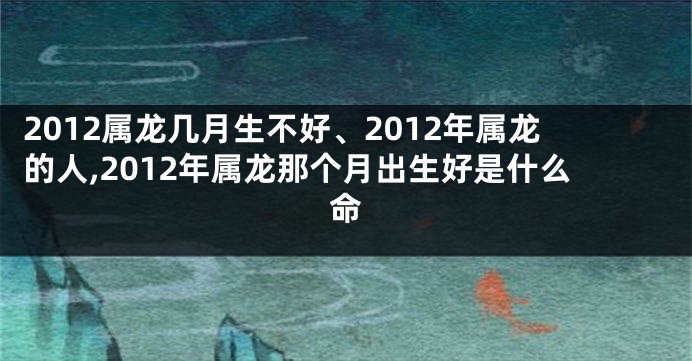 2012属龙几月生不好、2012年属龙的人,2012年属龙那个月出生好是什么命