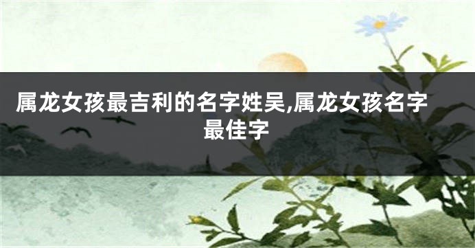 属龙女孩最吉利的名字姓吴,属龙女孩名字最佳字