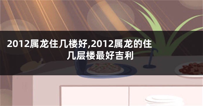 2012属龙住几楼好,2012属龙的住几层楼最好吉利
