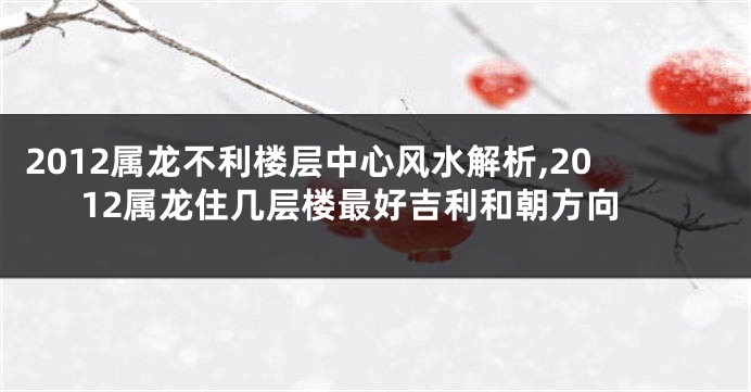 2012属龙不利楼层中心风水解析,2012属龙住几层楼最好吉利和朝方向