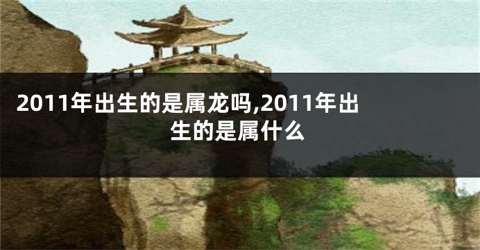 2011年出生的是属龙吗,2011年出生的是属什么
