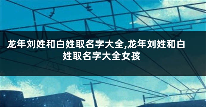 龙年刘姓和白姓取名字大全,龙年刘姓和白姓取名字大全女孩