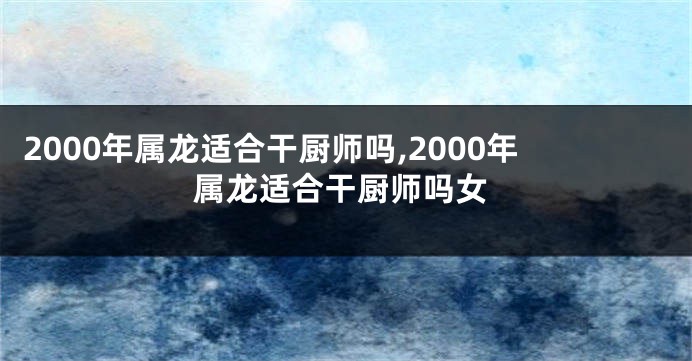 2000年属龙适合干厨师吗,2000年属龙适合干厨师吗女