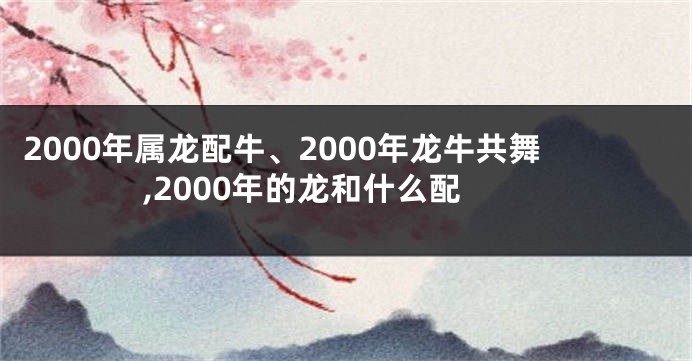 2000年属龙配牛、2000年龙牛共舞,2000年的龙和什么配