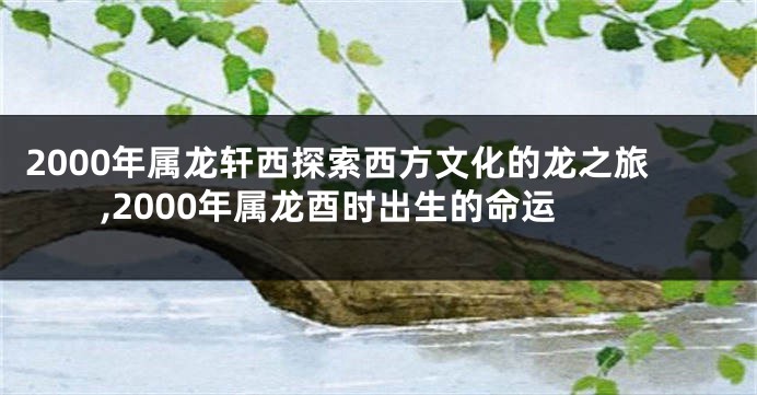 2000年属龙轩西探索西方文化的龙之旅,2000年属龙酉时出生的命运