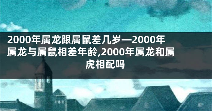 2000年属龙跟属鼠差几岁—2000年属龙与属鼠相差年龄,2000年属龙和属虎相配吗