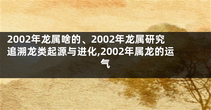 2002年龙属啥的、2002年龙属研究追溯龙类起源与进化,2002年属龙的运气