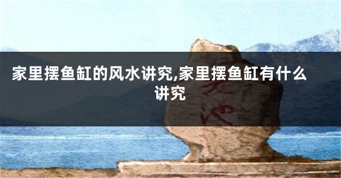家里摆鱼缸的风水讲究,家里摆鱼缸有什么讲究