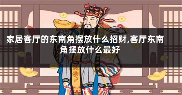 家居客厅的东南角摆放什么招财,客厅东南角摆放什么最好