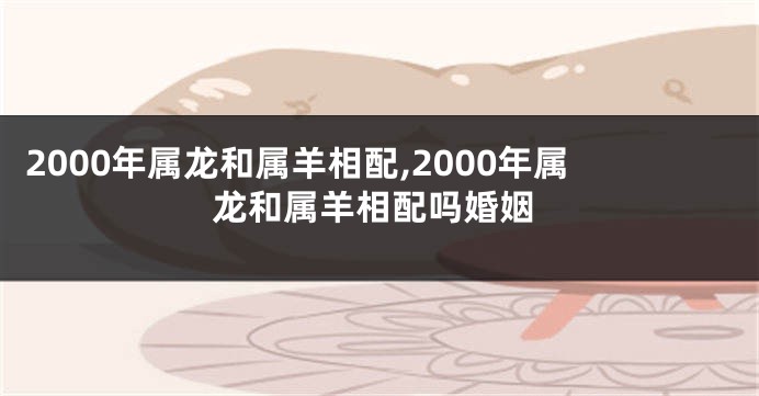 2000年属龙和属羊相配,2000年属龙和属羊相配吗婚姻