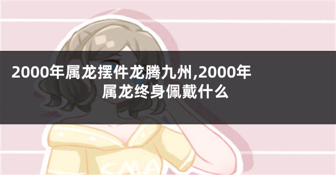 2000年属龙摆件龙腾九州,2000年属龙终身佩戴什么