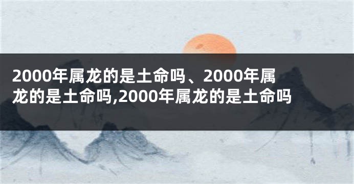 2000年属龙的是土命吗、2000年属龙的是土命吗,2000年属龙的是土命吗