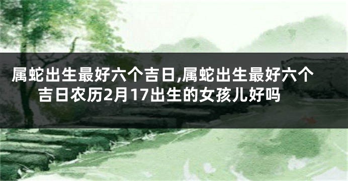 属蛇出生最好六个吉日,属蛇出生最好六个吉日农历2月17出生的女孩儿好吗