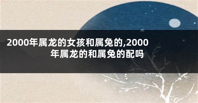 2000年属龙的女孩和属兔的,2000年属龙的和属兔的配吗
