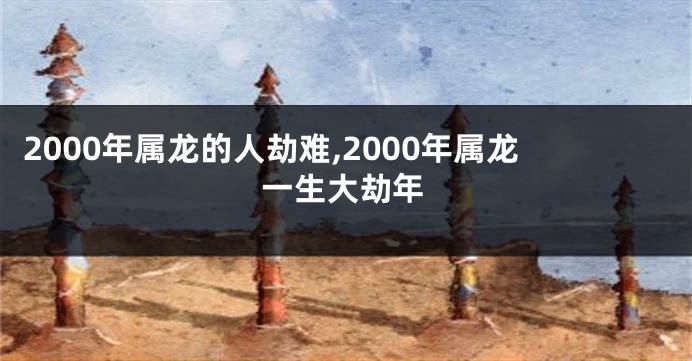 2000年属龙的人劫难,2000年属龙一生大劫年