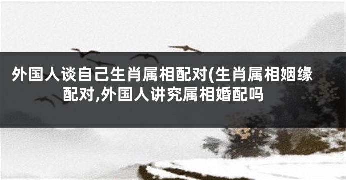 外国人谈自己生肖属相配对(生肖属相姻缘配对,外国人讲究属相婚配吗