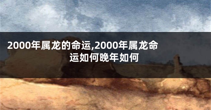 2000年属龙的命运,2000年属龙命运如何晚年如何