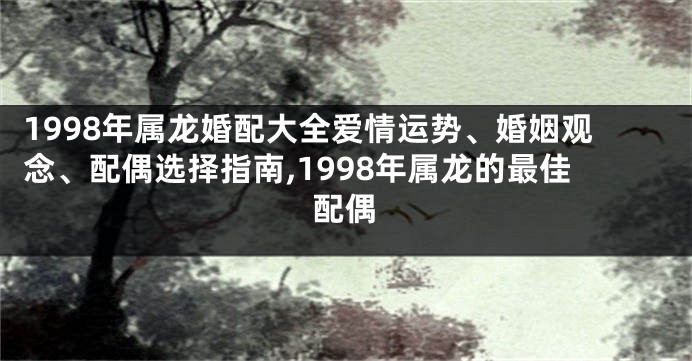 1998年属龙婚配大全爱情运势、婚姻观念、配偶选择指南,1998年属龙的最佳配偶