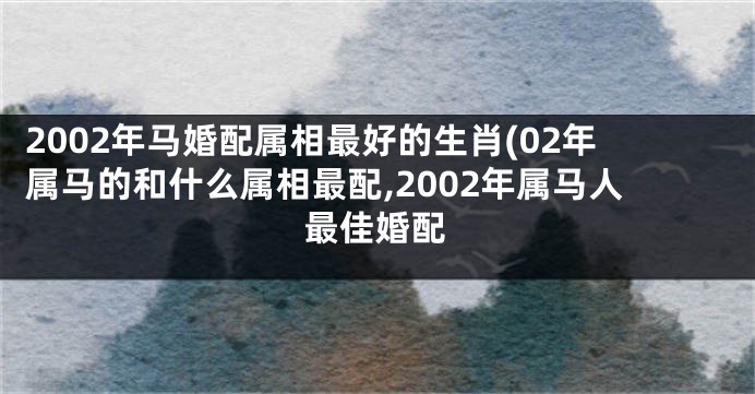 2002年马婚配属相最好的生肖(02年属马的和什么属相最配,2002年属马人最佳婚配