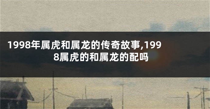 1998年属虎和属龙的传奇故事,1998属虎的和属龙的配吗