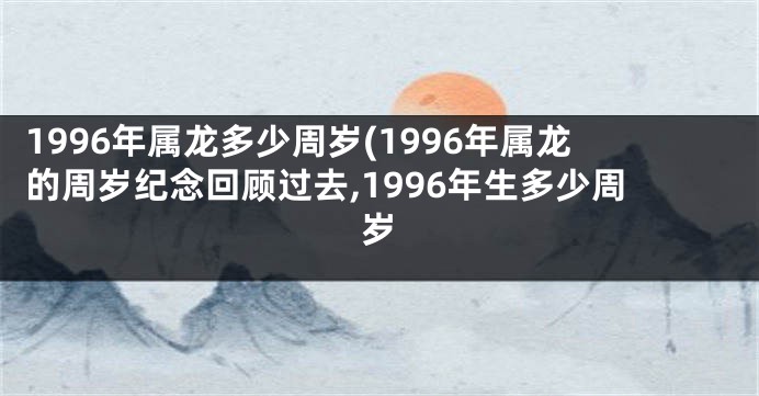 1996年属龙多少周岁(1996年属龙的周岁纪念回顾过去,1996年生多少周岁