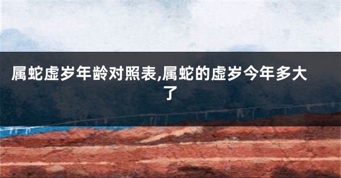 属蛇虚岁年龄对照表,属蛇的虚岁今年多大了