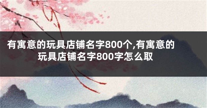 有寓意的玩具店铺名字800个,有寓意的玩具店铺名字800字怎么取