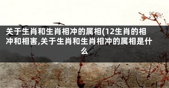 关于生肖和生肖相冲的属相(12生肖的相冲和相害,关于生肖和生肖相冲的属相是什么