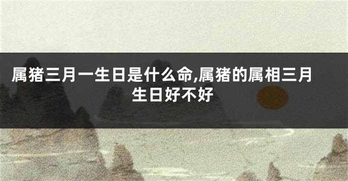 属猪三月一生日是什么命,属猪的属相三月生日好不好