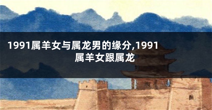1991属羊女与属龙男的缘分,1991属羊女跟属龙