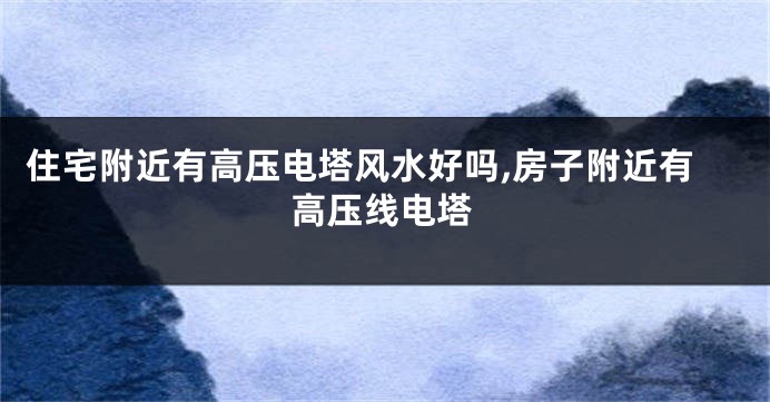 住宅附近有高压电塔风水好吗,房子附近有高压线电塔