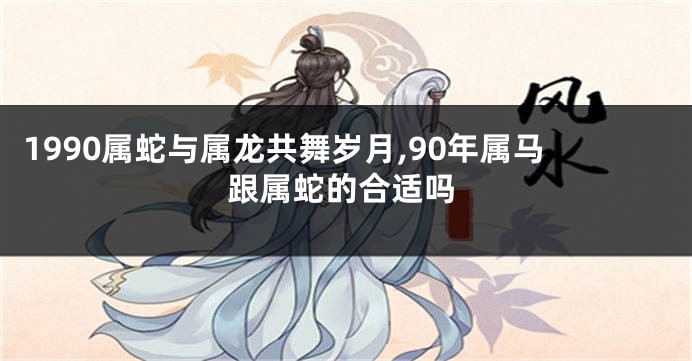1990属蛇与属龙共舞岁月,90年属马跟属蛇的合适吗