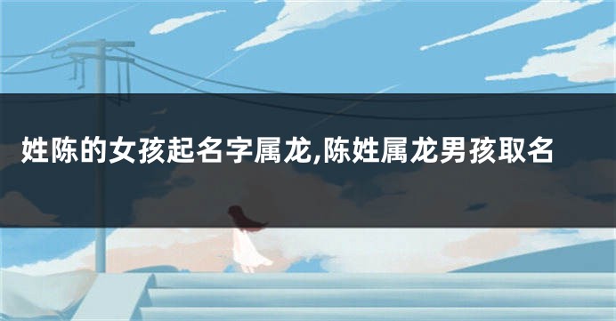 姓陈的女孩起名字属龙,陈姓属龙男孩取名