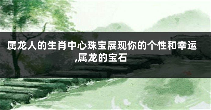 属龙人的生肖中心珠宝展现你的个性和幸运,属龙的宝石