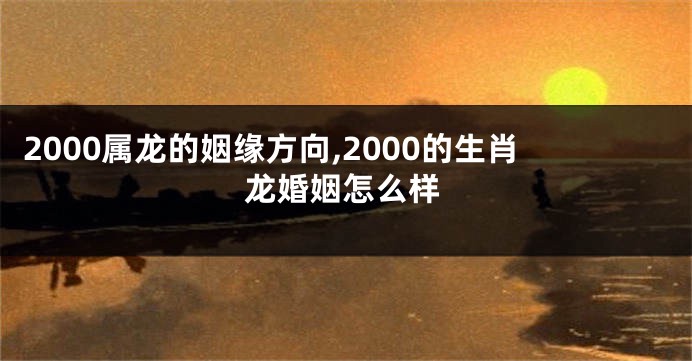 2000属龙的姻缘方向,2000的生肖龙婚姻怎么样