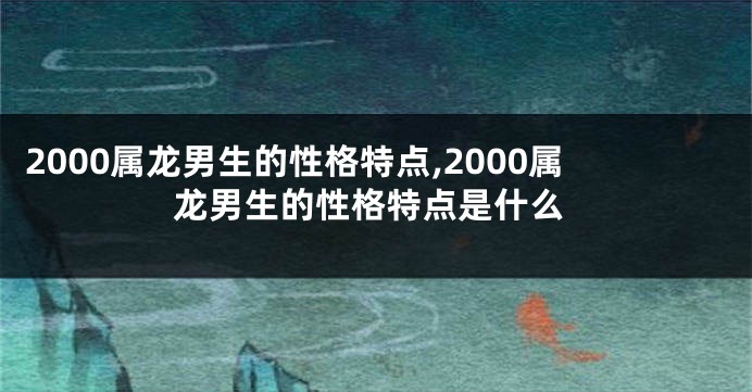 2000属龙男生的性格特点,2000属龙男生的性格特点是什么