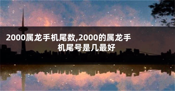 2000属龙手机尾数,2000的属龙手机尾号是几最好