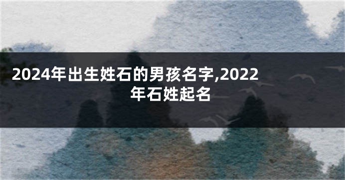2024年出生姓石的男孩名字,2022年石姓起名