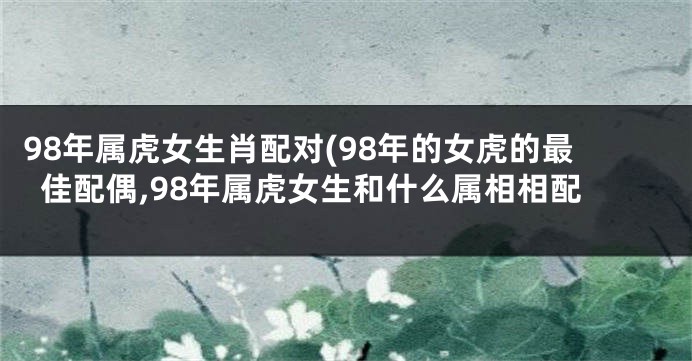 98年属虎女生肖配对(98年的女虎的最佳配偶,98年属虎女生和什么属相相配