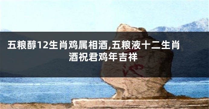 五粮醇12生肖鸡属相酒,五粮液十二生肖酒祝君鸡年吉祥