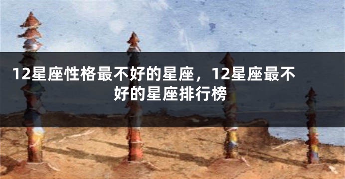 12星座性格最不好的星座，12星座最不好的星座排行榜