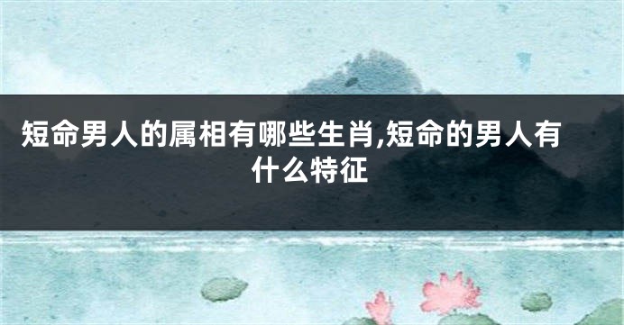 短命男人的属相有哪些生肖,短命的男人有什么特征