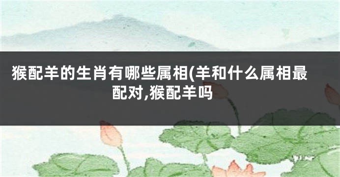 猴配羊的生肖有哪些属相(羊和什么属相最配对,猴配羊吗