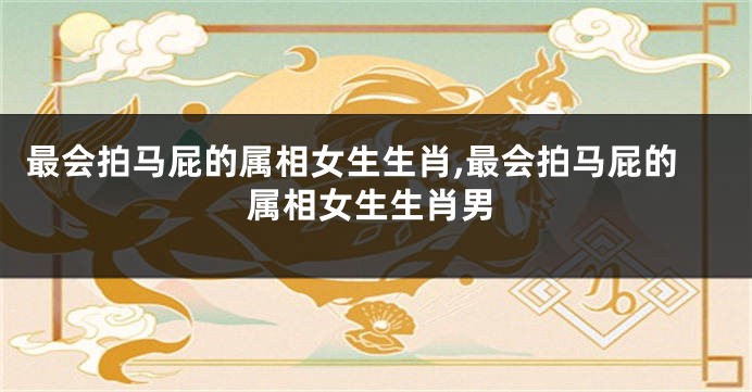最会拍马屁的属相女生生肖,最会拍马屁的属相女生生肖男