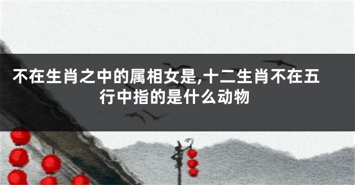 不在生肖之中的属相女是,十二生肖不在五行中指的是什么动物