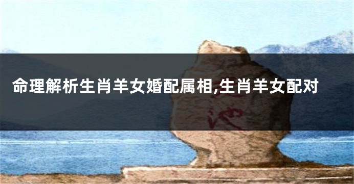 命理解析生肖羊女婚配属相,生肖羊女配对