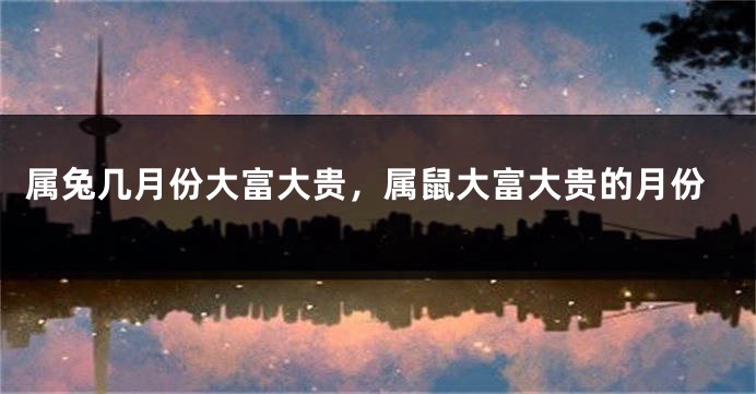 属兔几月份大富大贵，属鼠大富大贵的月份