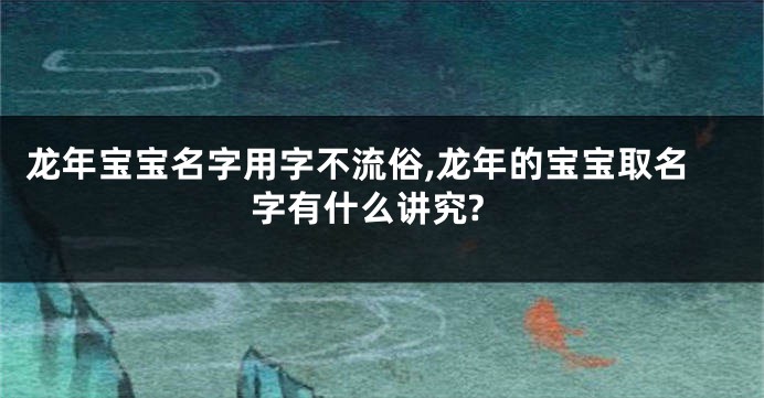 龙年宝宝名字用字不流俗,龙年的宝宝取名字有什么讲究?