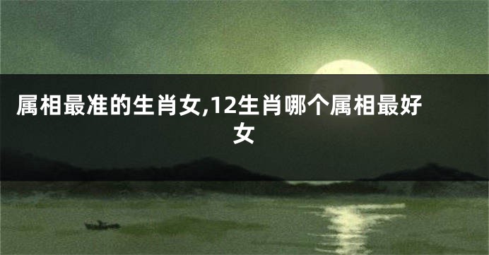 属相最准的生肖女,12生肖哪个属相最好女